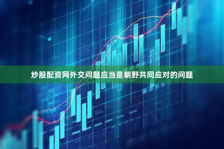 炒股配资网外交问题应当是朝野共同应对的问题
