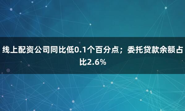 线上配资公司同比低0.1个百分点；委托贷款余额占比2.6%
