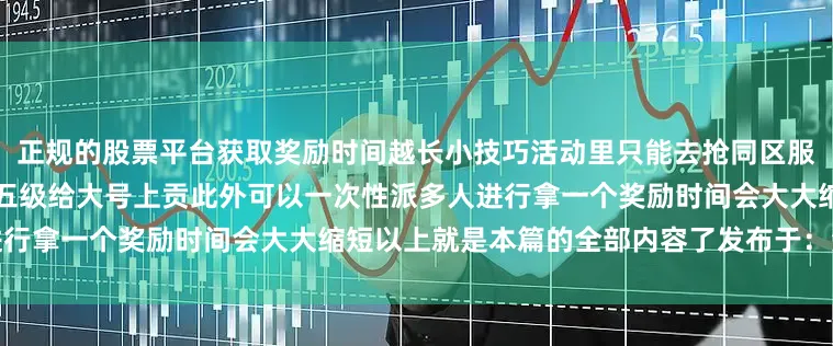 正规的股票平台获取奖励时间越长小技巧活动里只能去抢同区服的这时候我们可以开小号刷出五级给大号上贡此外可以一次性派多人进行拿一个奖励时间会大大缩短以上就是本篇的全部内容了发布于：湖南省