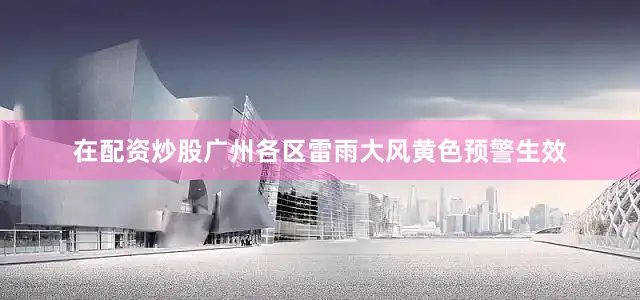在配资炒股广州各区雷雨大风黄色预警生效